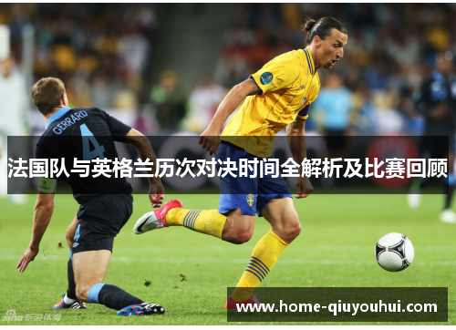 法国队与英格兰历次对决时间全解析及比赛回顾 法国队与英格兰历次对决时间全解析及比赛回顾